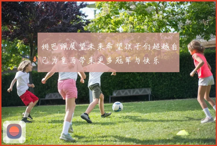 姆巴佩展望未来希望孩子们超越自己为皇马带来更多冠军与快乐