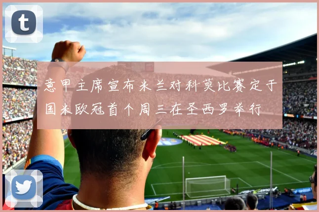 意甲主席宣布米兰对科莫比赛定于国米欧冠首个周三在圣西罗举行