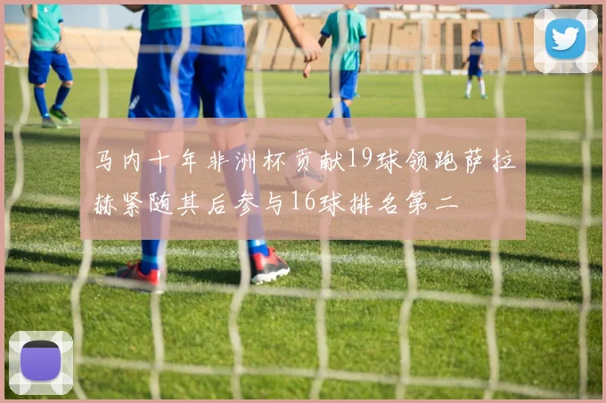 马内十年非洲杯贡献19球领跑萨拉赫紧随其后参与16球排名第二