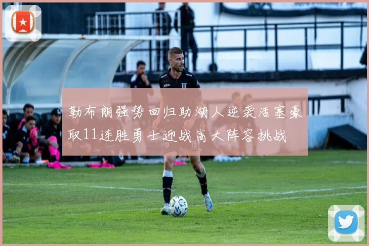 勒布朗强势回归助湖人逆袭活塞豪取11连胜勇士迎战高大阵容挑战