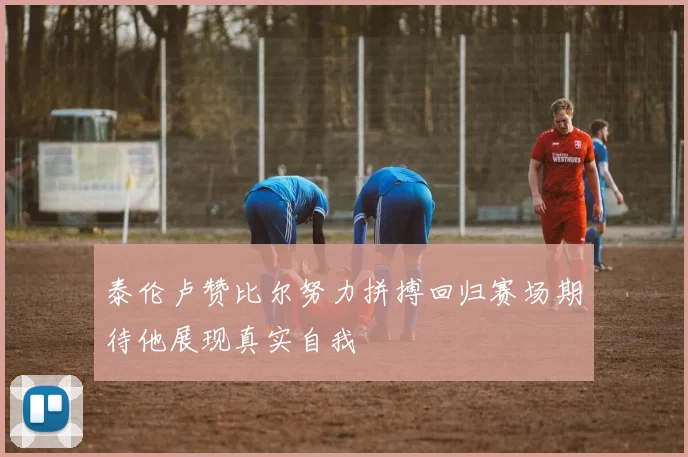泰伦卢赞比尔努力拼搏回归赛场期待他展现真实自我