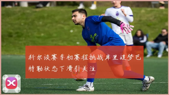 科尔谈赛季初赛程挑战库里追梦巴特勒状态下滑引关注