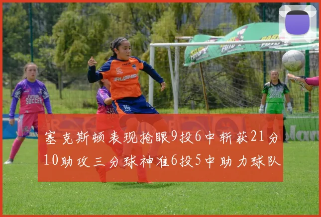 塞克斯顿表现抢眼9投6中斩获21分10助攻三分球神准6投5中助力球队胜利