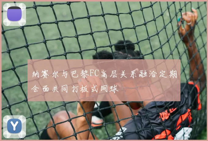 纳赛尔与巴黎FC高层关系融洽定期会面共同打板式网球