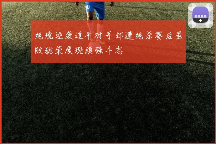 绝境逆袭追平对手却遭绝杀赛后虽败犹荣展现顽强斗志