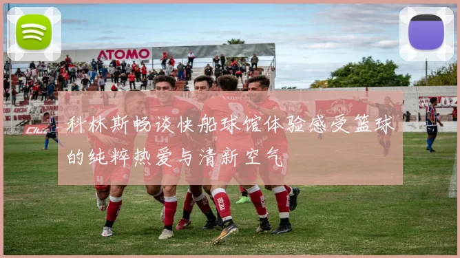 科林斯畅谈快船球馆体验感受篮球的纯粹热爱与清新空气