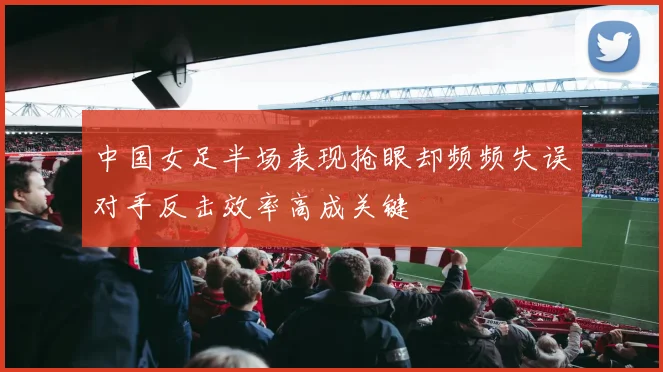 中国女足半场表现抢眼却频频失误对手反击效率高成关键