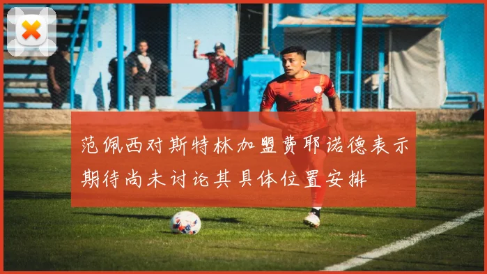 范佩西对斯特林加盟费耶诺德表示期待尚未讨论其具体位置安排
