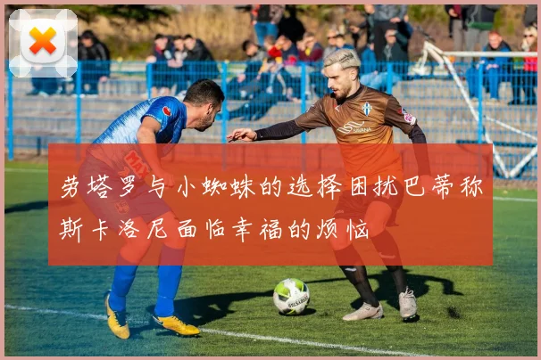 劳塔罗与小蜘蛛的选择困扰巴蒂称斯卡洛尼面临幸福的烦恼