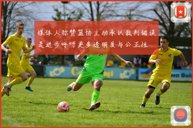 媒体人称赞篮协主动承认裁判错误是进步呼吁更多透明度与公正性