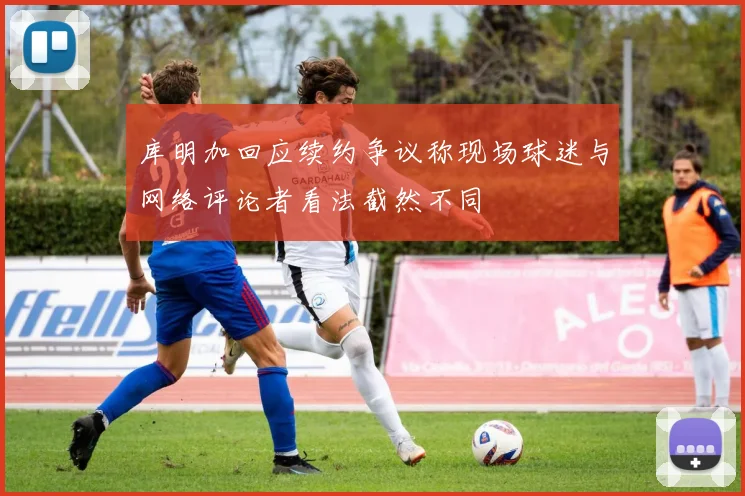 库明加回应续约争议称现场球迷与网络评论者看法截然不同