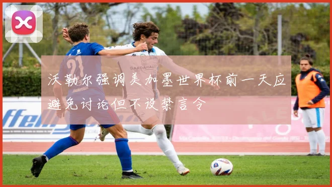 沃勒尔强调美加墨世界杯前一天应避免讨论但不设禁言令