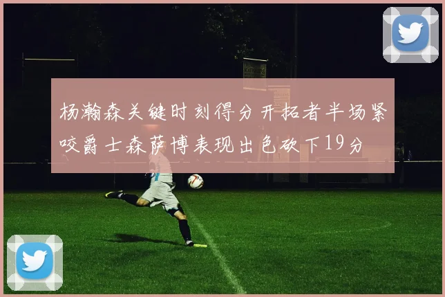 杨瀚森关键时刻得分开拓者半场紧咬爵士森萨博表现出色砍下19分