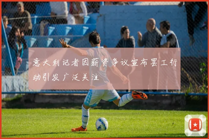 意大利记者因薪资争议宣布罢工行动引发广泛关注