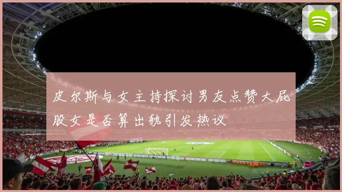 皮尔斯与女主持探讨男友点赞大屁股女是否算出轨引发热议