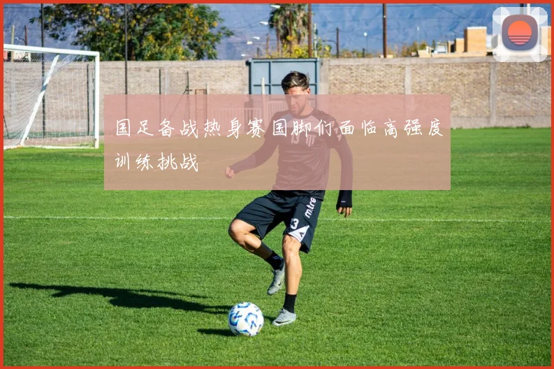 国足备战热身赛国脚们面临高强度训练挑战
