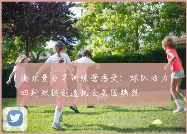 谢尔曼分享训练营感受：球队活力四射积极创造机会氛围热烈