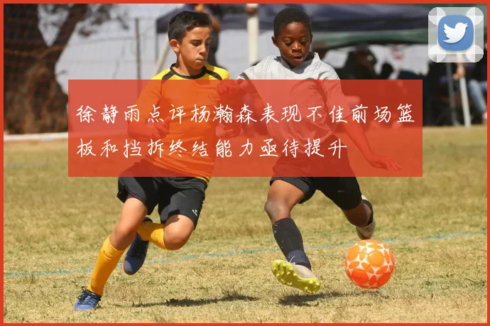 徐静雨点评杨瀚森表现不佳前场篮板和挡拆终结能力亟待提升