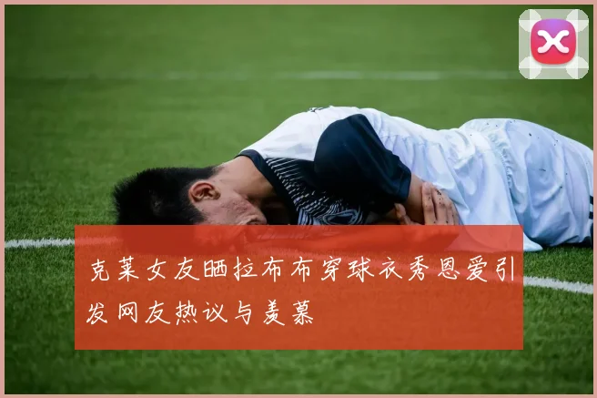 克莱女友晒拉布布穿球衣秀恩爱引发网友热议与羡慕