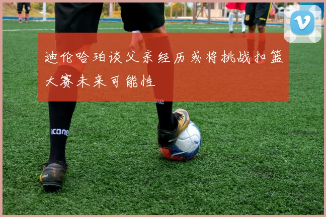 迪伦哈珀谈父亲经历或将挑战扣篮大赛未来可能性