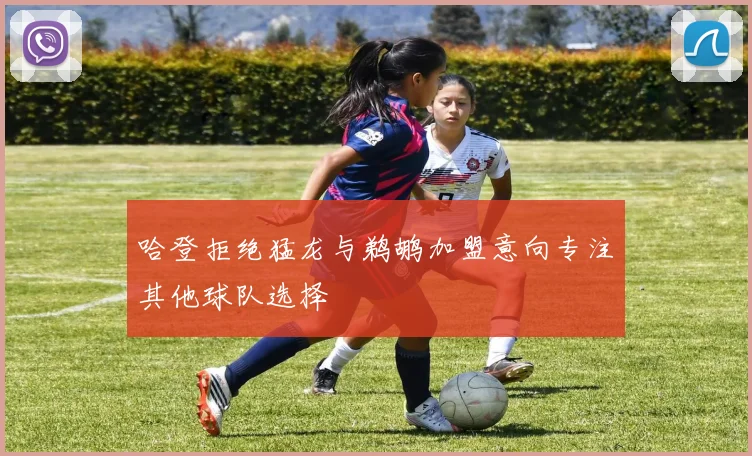哈登拒绝猛龙与鹈鹕加盟意向专注其他球队选择