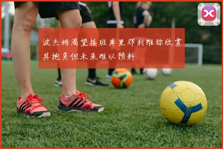 波杰姆渴望接班库里邓利维称欣赏其抱负但未来难以预料