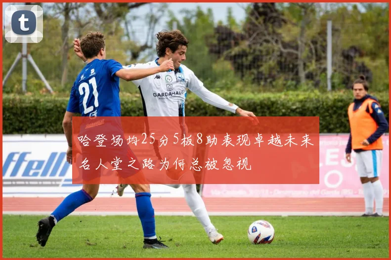 哈登场均25分5板8助表现卓越未来名人堂之路为何总被忽视