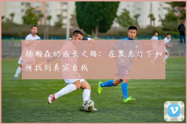 杨瀚森的成长之路：在聚光灯下如何找到真实自我