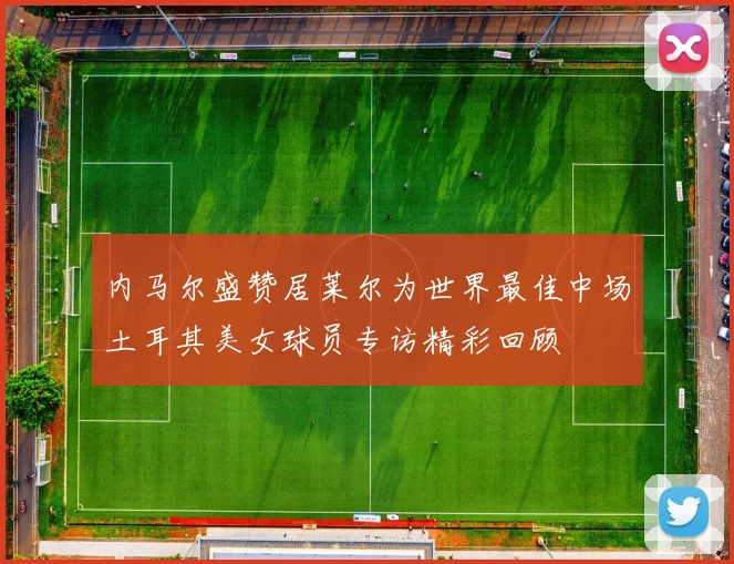 内马尔盛赞居莱尔为世界最佳中场土耳其美女球员专访精彩回顾