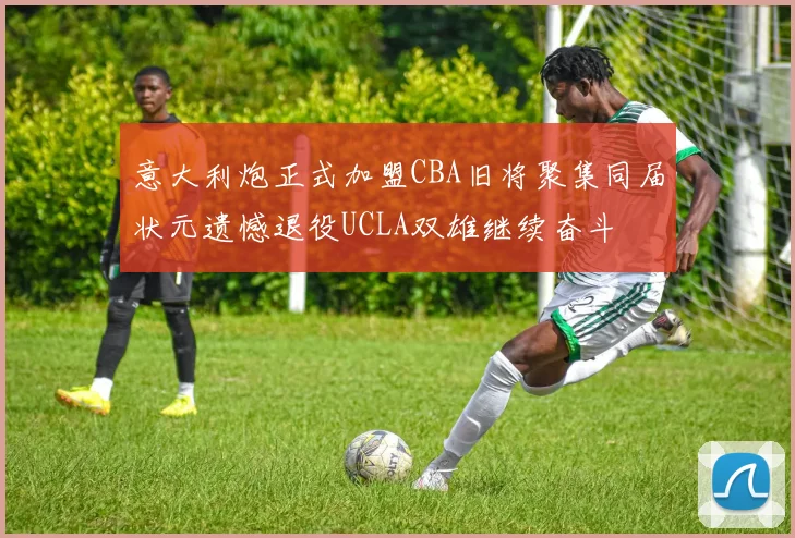 意大利炮正式加盟CBA旧将聚集同届状元遗憾退役UCLA双雄继续奋斗