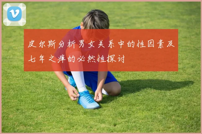 皮尔斯分析男女关系中的性因素及七年之痒的必然性探讨