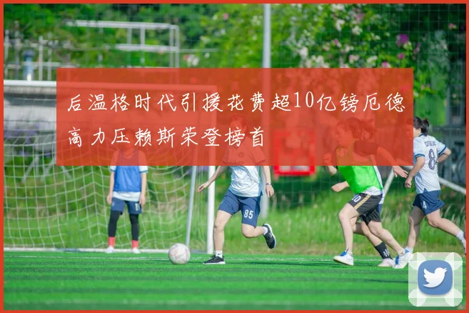后温格时代引援花费超10亿镑厄德高力压赖斯荣登榜首