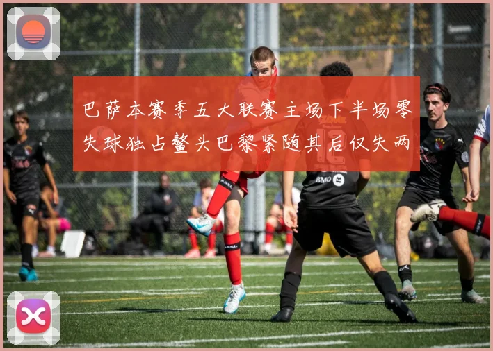 巴萨本赛季五大联赛主场下半场零失球独占鳌头巴黎紧随其后仅失两球