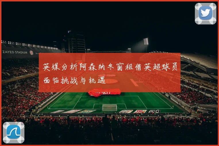 英媒分析阿森纳冬窗租借英超球员面临挑战与机遇