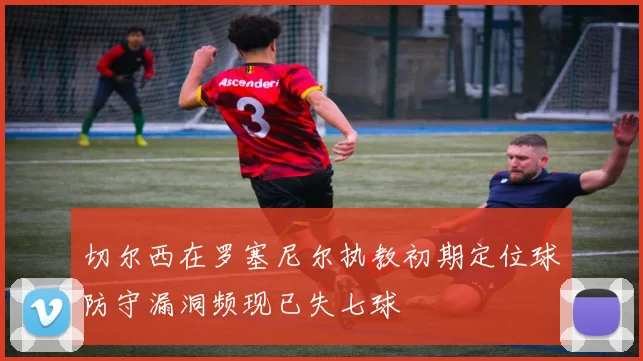 切尔西在罗塞尼尔执教初期定位球防守漏洞频现已失七球