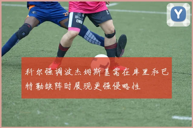 科尔强调波杰姆斯基需在库里和巴特勒缺阵时展现更强侵略性