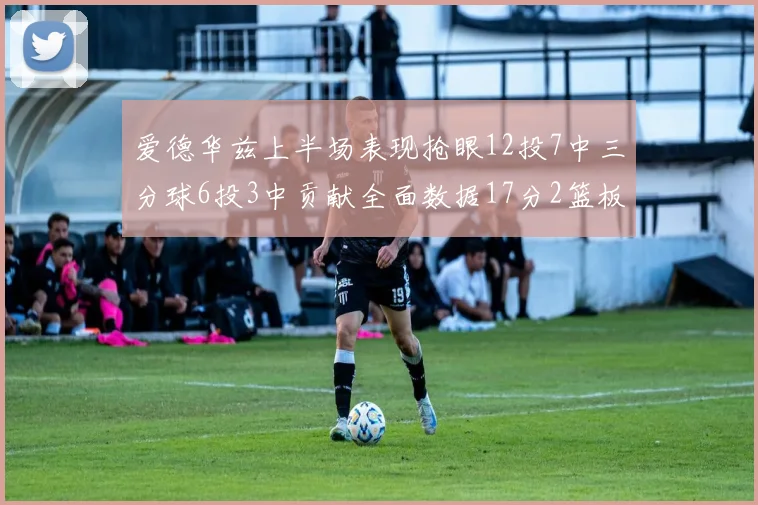 爱德华兹上半场表现抢眼12投7中三分球6投3中贡献全面数据17分2篮板3助攻2抢断1盖帽